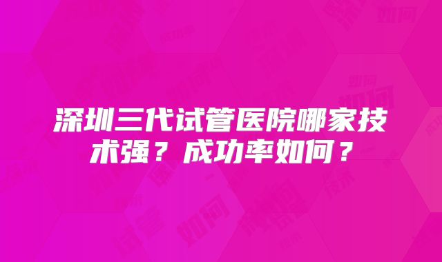 深圳三代试管医院哪家技术强？成功率如何？