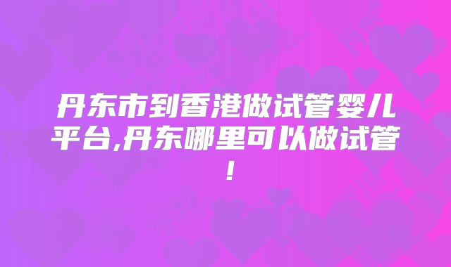丹东市到香港做试管婴儿平台,丹东哪里可以做试管!