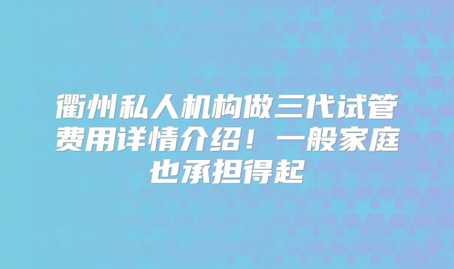 衢州私人机构做三代试管费用详情介绍!一般家庭也承担得起