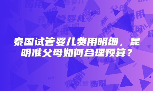 泰国试管婴儿费用明细，昆明准父母如何合理预算？