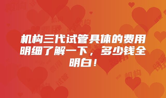 机构三代试管具体的费用明细了解一下,多少钱全明白!