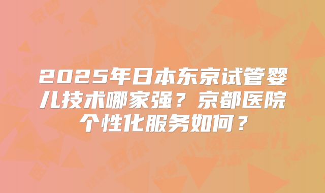 2025年日本东京试管婴儿技术哪家强?京都医院个性化服务如何?