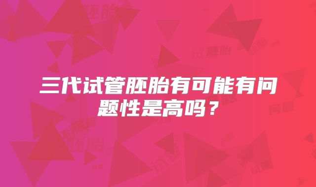 三代试管胚胎有可能有问题性是高吗?