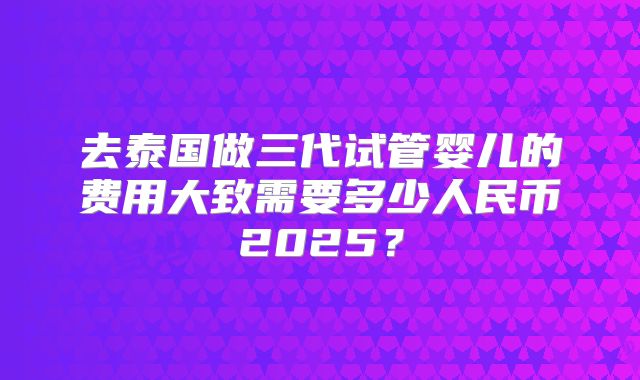 去泰国做三代试管婴儿的费用大致需要多少人民币2025？