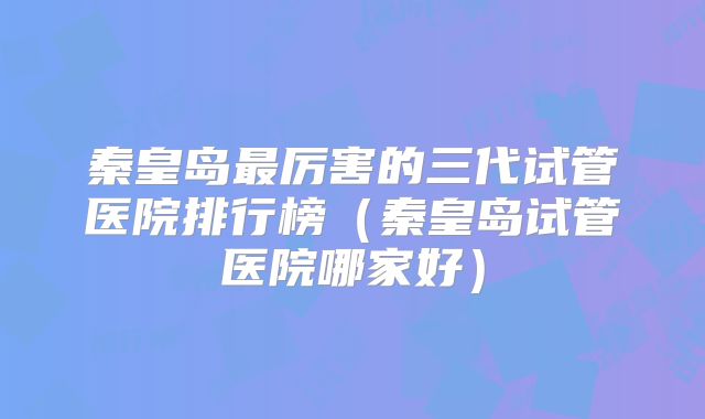 秦皇岛最厉害的三代试管医院排行榜(秦皇岛试管医院哪家好)