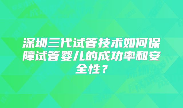 深圳三代试管技术如何保障试管婴儿的成功率和安全性？
