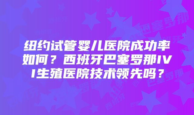 纽约试管婴儿医院成功率如何?西班牙巴塞罗那IVI生殖医院技术领先吗?