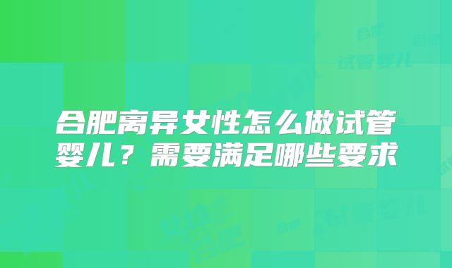 合肥离异女性怎么做试管婴儿?需要满足哪些要求