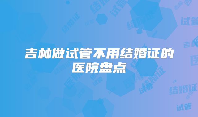 吉林做试管不用结婚证的医院盘点