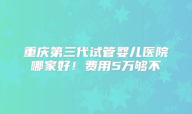 重庆第三代试管婴儿医院哪家好!费用5万够不