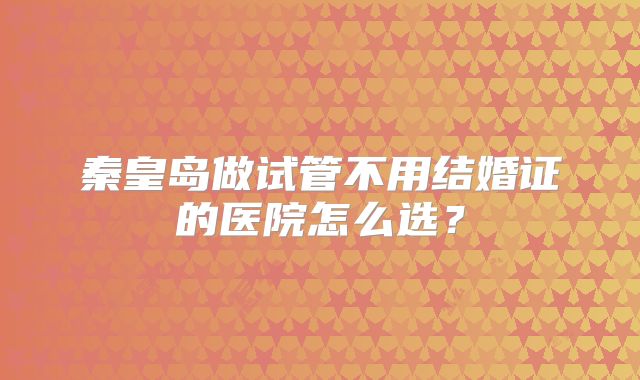 秦皇岛做试管不用结婚证的医院怎么选?
