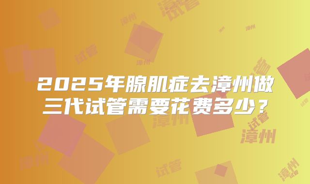 2025年腺肌症去漳州做三代试管需要花费多少?