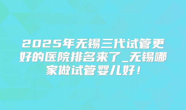 2025年无锡三代试管更好的医院排名来了_无锡哪家做试管婴儿好！
