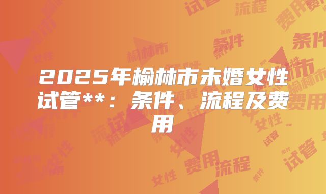 2025年榆林市未婚女性试管**:条件、流程及费用