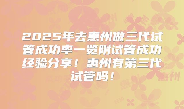 2025年去惠州做三代试管成功率一览附试管成功经验分享！惠州有第三代试管吗！