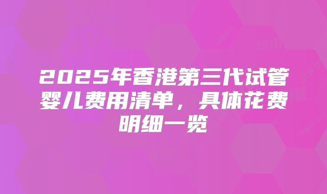 2025年香港第三代试管婴儿费用清单,具体花费明细一览