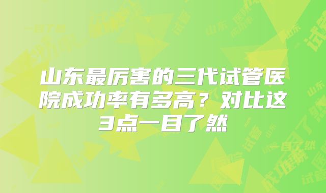 山东最厉害的三代试管医院成功率有多高？对比这3点一目了然