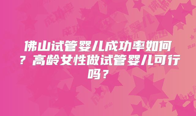 佛山试管婴儿成功率如何?高龄女性做试管婴儿可行吗?