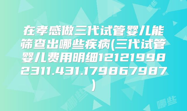 在孝感做三代试管婴儿能筛查出哪些疾病(三代试管婴儿费用明细121219982311.431.179867987)