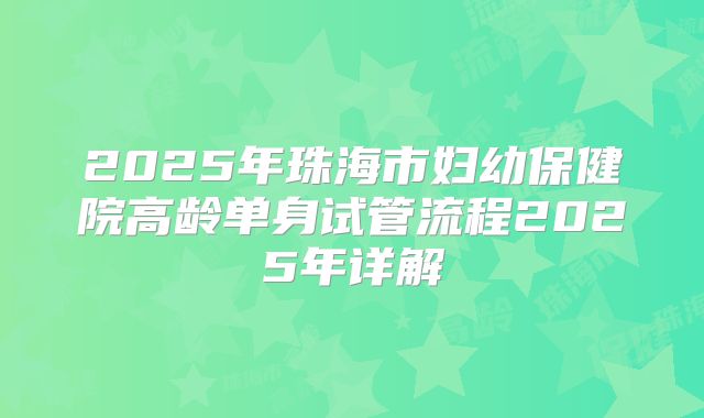 2025年珠海市妇幼保健院高龄单身试管流程2025年详解