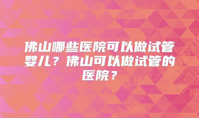 佛山哪些医院可以做试管婴儿?佛山可以做试管的医院?