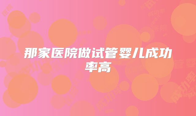 那家医院做试管婴儿成功率高