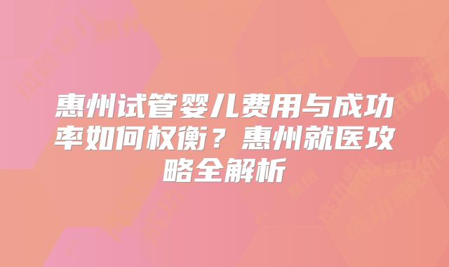 惠州试管婴儿费用与成功率如何权衡?惠州就医攻略全解析