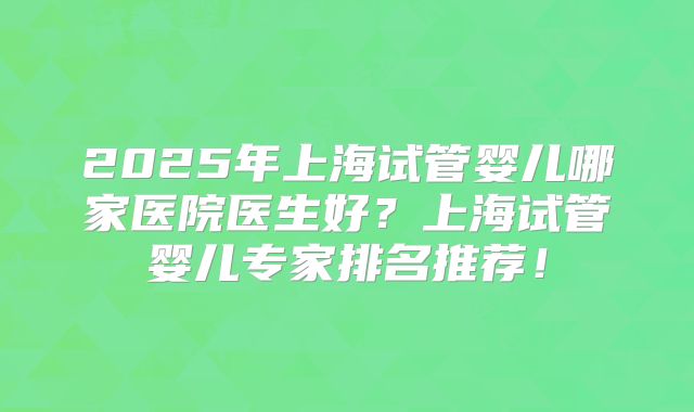 2025年上海试管婴儿哪家医院医生好？上海试管婴儿专家排名推荐！