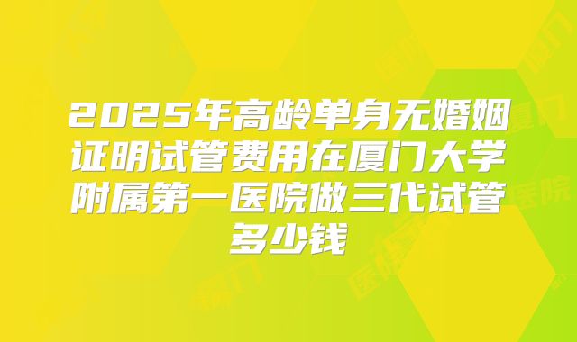 2025年高龄单身无婚姻证明试管费用在厦门大学附属第一医院做三代试管多少钱