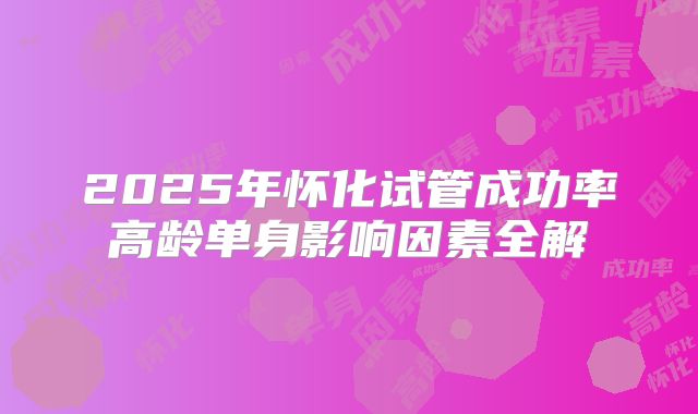 2025年怀化试管成功率高龄单身影响因素全解