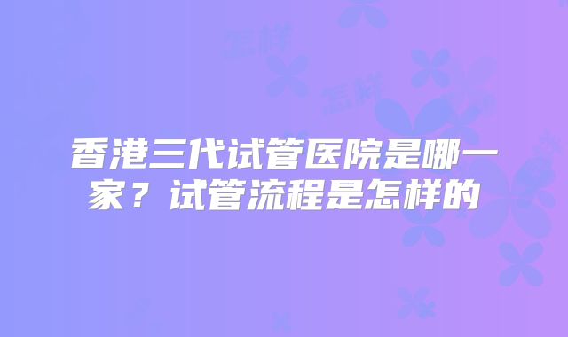 香港三代试管医院是哪一家?试管流程是怎样的