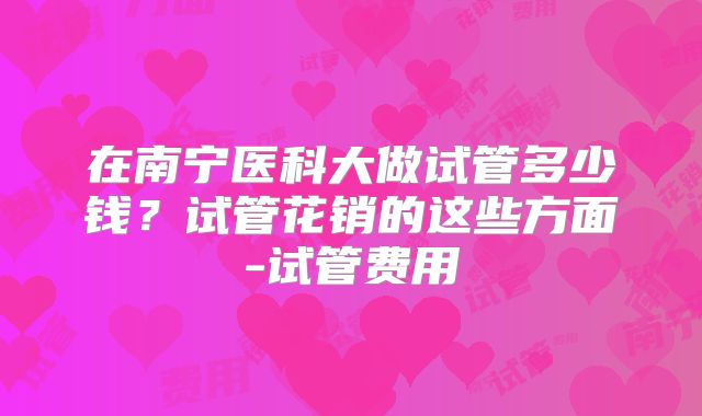 在南宁医科大做试管多少钱？试管花销的这些方面-试管费用