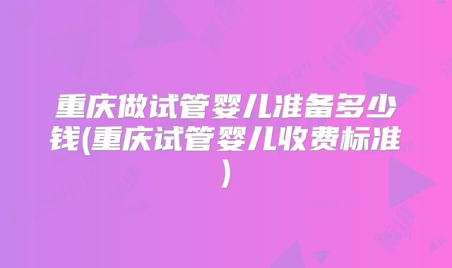 重庆做试管婴儿准备多少钱(重庆试管婴儿收费标准)