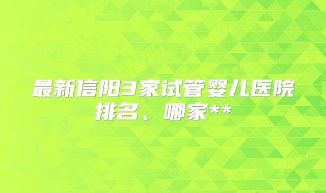 最新信阳3家试管婴儿医院排名、哪家**