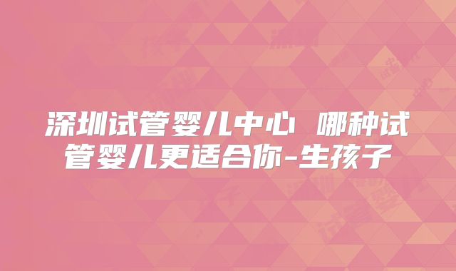 深圳试管婴儿中心 哪种试管婴儿更适合你-生孩子