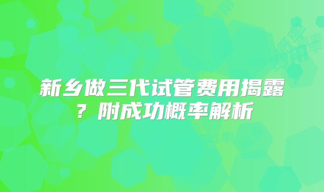 新乡做三代试管费用揭露?附成功概率解析