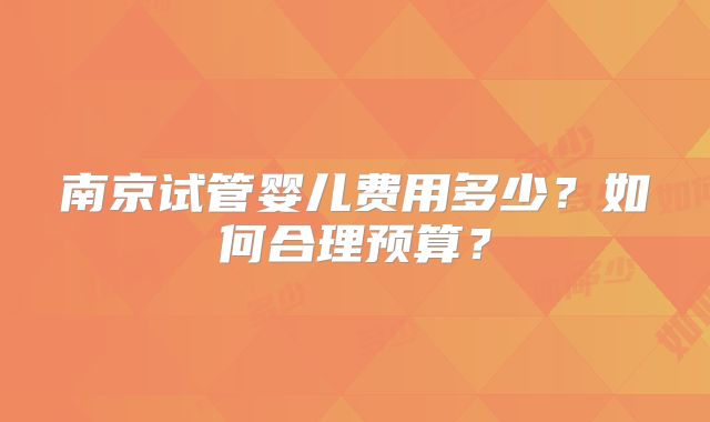 南京试管婴儿费用多少?如何合理预算?