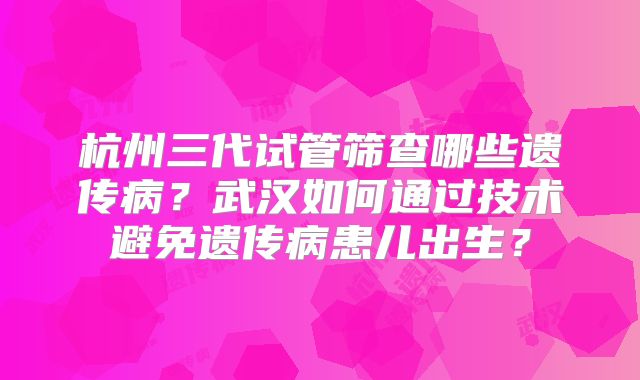 杭州三代试管筛查哪些遗传病?武汉如何通过技术避免遗传病患儿出生?
