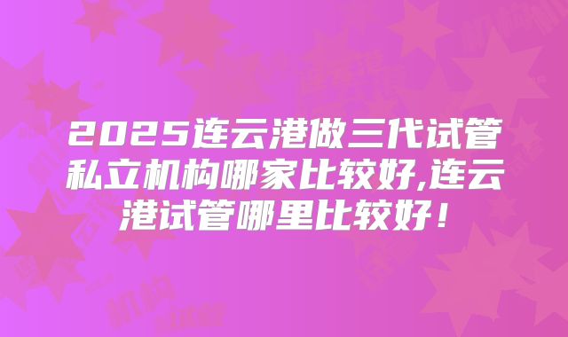 2025连云港做三代试管私立机构哪家比较好,连云港试管哪里比较好!