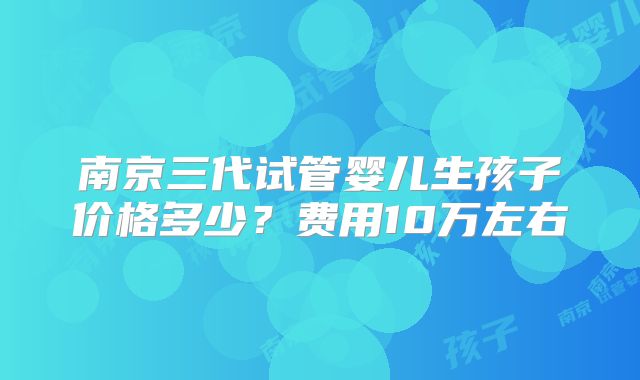 南京三代试管婴儿生孩子价格多少?费用10万左右