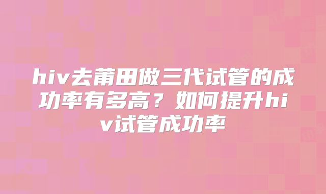 hiv去莆田做三代试管的成功率有多高?如何提升hiv试管成功率