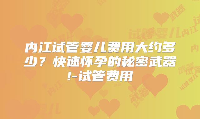 内江试管婴儿费用大约多少？快速怀孕的秘密武器!-试管费用