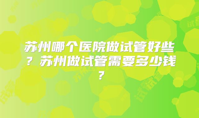 苏州哪个医院做试管好些？苏州做试管需要多少钱？