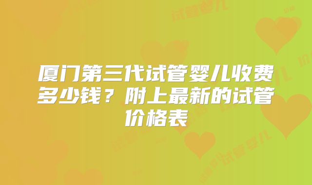 厦门第三代试管婴儿收费多少钱?附上最新的试管价格表