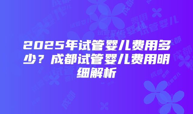 2025年试管婴儿费用多少?成都试管婴儿费用明细解析