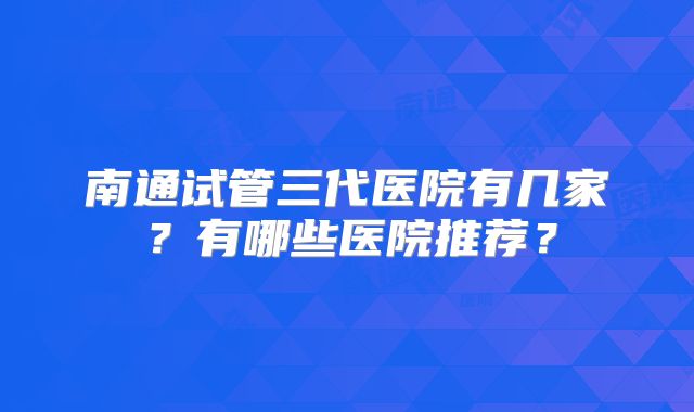 南通试管三代医院有几家?有哪些医院推荐?