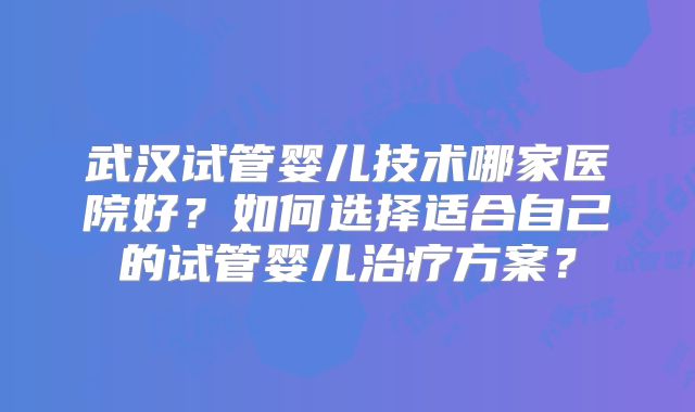 武汉试管婴儿技术哪家医院好？如何选择适合自己的试管婴儿治疗方案？