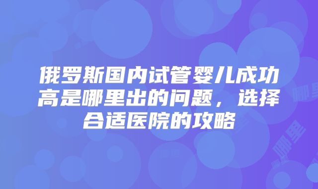 俄罗斯国内试管婴儿成功高是哪里出的问题,选择合适医院的攻略