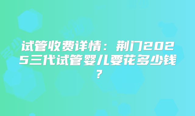 试管收费详情:荆门2025三代试管婴儿要花多少钱?