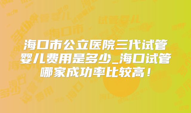 海口市公立医院三代试管婴儿费用是多少_海口试管哪家成功率比较高！